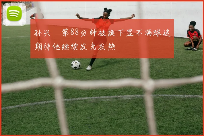 孙兴慜第88分钟被换下显不满球迷期待他继续发光发热