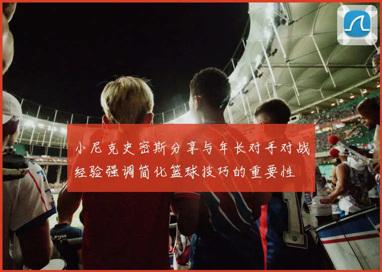 小尼克史密斯分享与年长对手对战经验强调简化篮球技巧的重要性