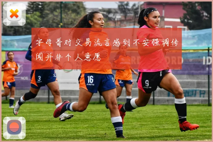 字母哥对交易流言感到不安强调传闻并非个人意愿