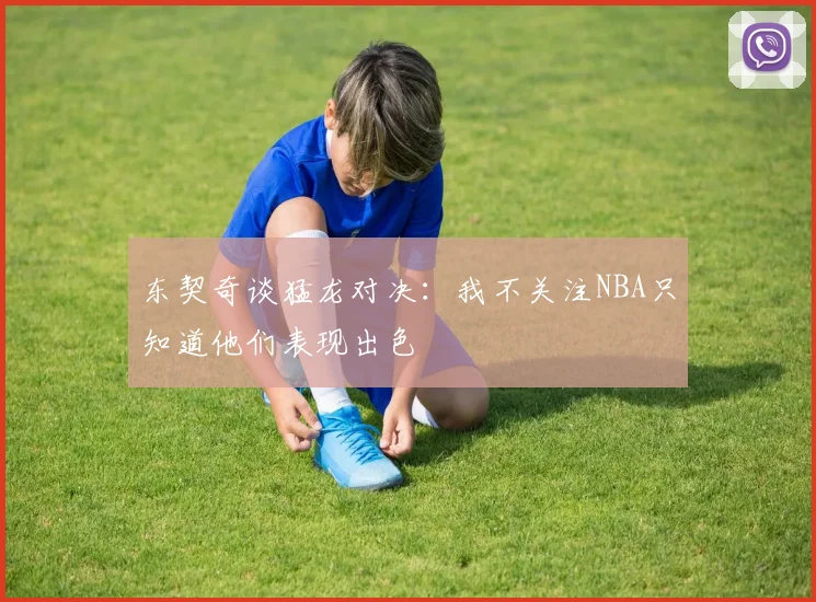 东契奇谈猛龙对决：我不关注NBA只知道他们表现出色