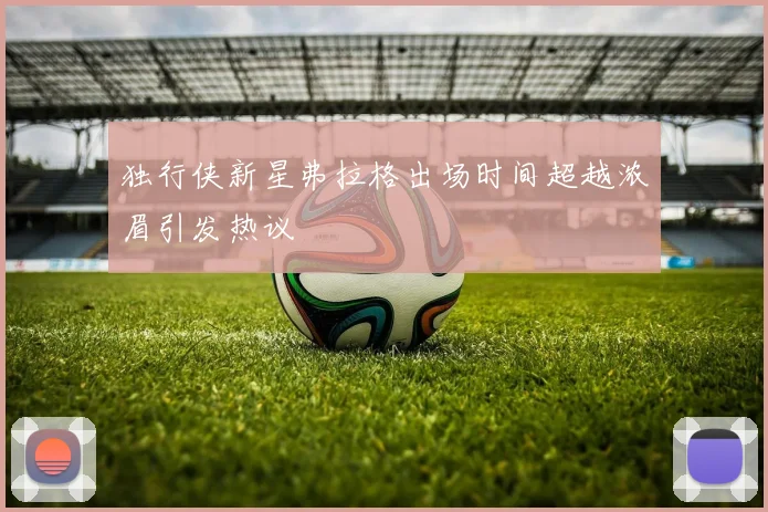 独行侠新星弗拉格出场时间超越浓眉引发热议
