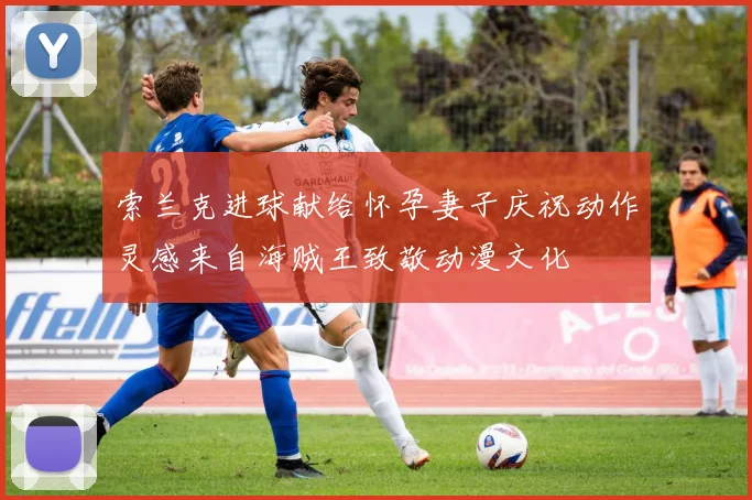 索兰克进球献给怀孕妻子庆祝动作灵感来自海贼王致敬动漫文化