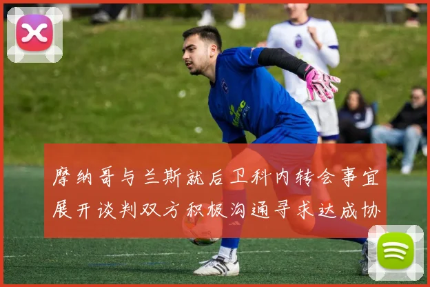 摩纳哥与兰斯就后卫科内转会事宜展开谈判双方积极沟通寻求达成协议