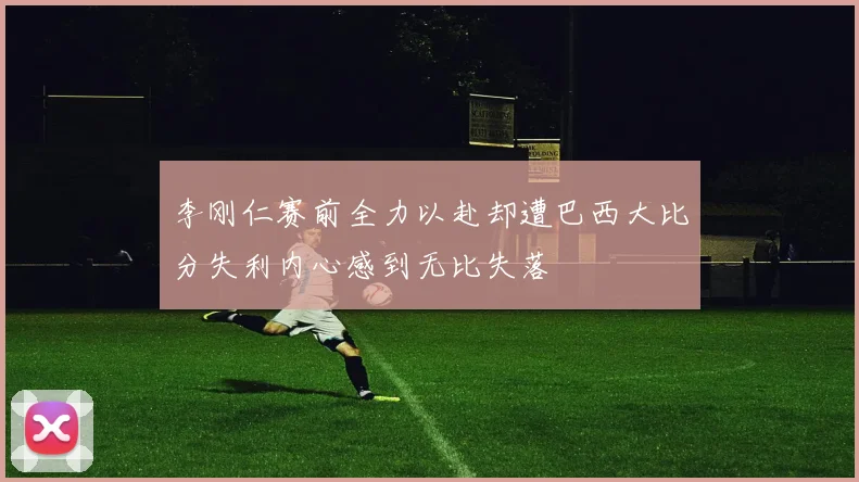 李刚仁赛前全力以赴却遭巴西大比分失利内心感到无比失落
