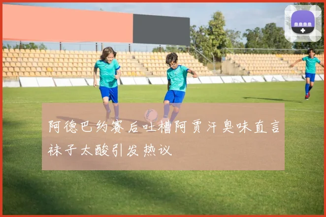 阿德巴约赛后吐槽阿贾汗臭味直言袜子太酸引发热议