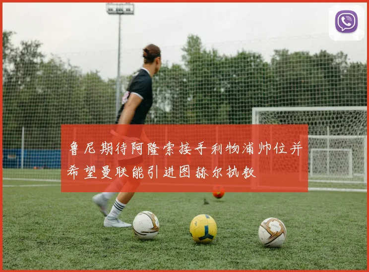 鲁尼期待阿隆索接手利物浦帅位并希望曼联能引进图赫尔执教