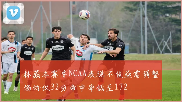 林葳本赛季NCAA表现不佳亟需调整场均仅32分命中率低至172