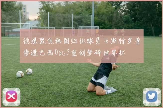 德媒聚焦韩国归化球员卡斯特罗普惨遭巴西0比5重创梦碎世界杯