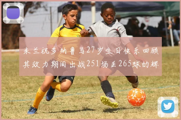 米兰祝多纳鲁马27岁生日快乐回顾其效力期间出战251场丢265球的辉煌历程