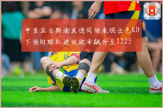 申京亚当斯谢泼德同场表现出色KD下场时球队进攻效率飙升至1225
