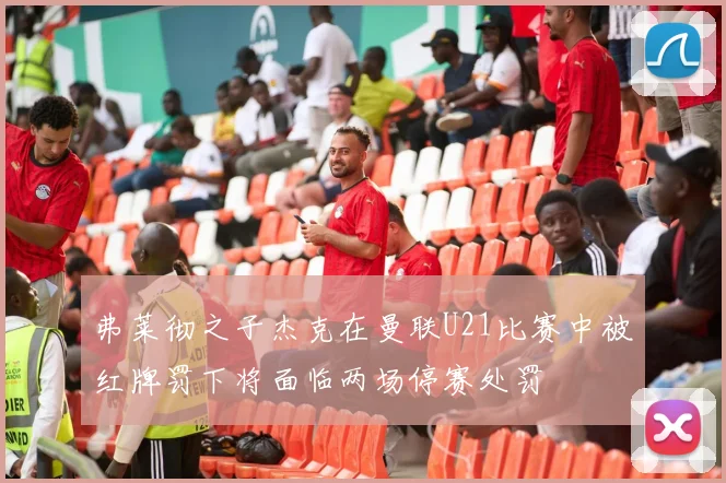 弗莱彻之子杰克在曼联U21比赛中被红牌罚下将面临两场停赛处罚