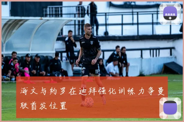 海文与约罗在迪拜强化训练力争曼联首发位置