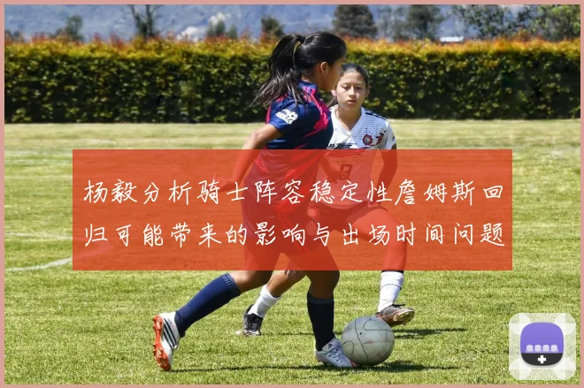 杨毅分析骑士阵容稳定性詹姆斯回归可能带来的影响与出场时间问题