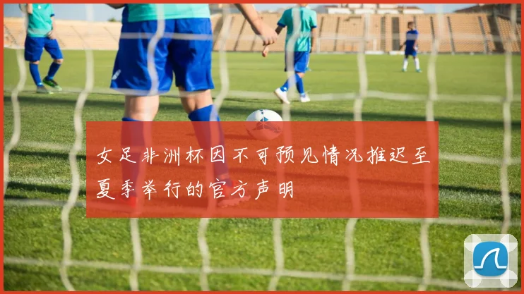 女足非洲杯因不可预见情况推迟至夏季举行的官方声明