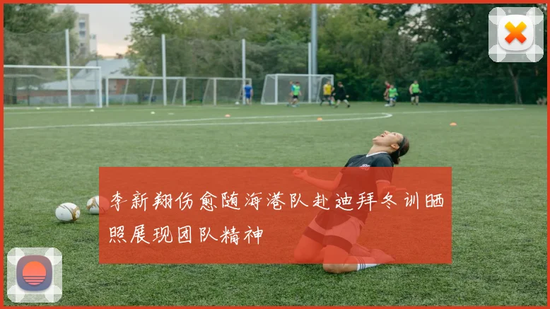 李新翔伤愈随海港队赴迪拜冬训晒照展现团队精神