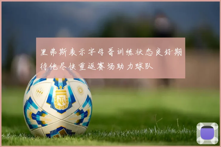 里弗斯表示字母哥训练状态良好期待他尽快重返赛场助力球队
